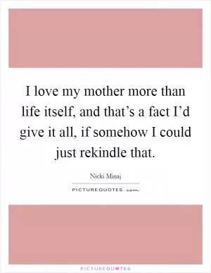 I love my mother more than life itself, and that’s a fact I’d give it all, if somehow I could just rekindle that Picture Quote #1