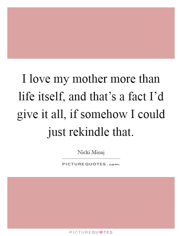 I love my mother more than life itself, and that's a fact I'd give it all, if somehow I could just rekindle that. Picture Quote #1