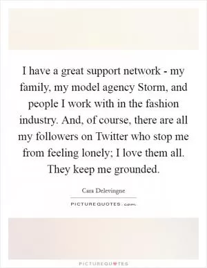 I have a great support network - my family, my model agency Storm, and people I work with in the fashion industry. And, of course, there are all my followers on Twitter who stop me from feeling lonely; I love them all. They keep me grounded Picture Quote #1