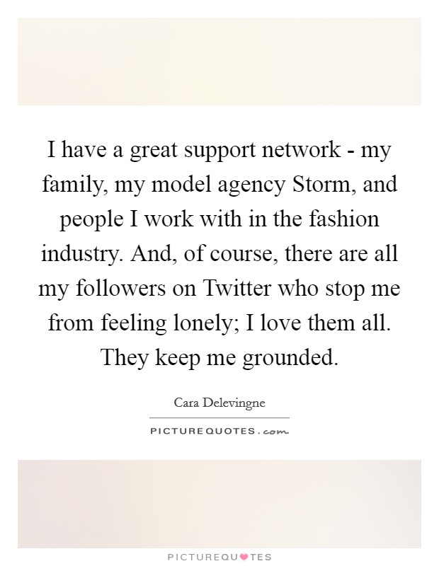 I have a great support network - my family, my model agency Storm, and people I work with in the fashion industry. And, of course, there are all my followers on Twitter who stop me from feeling lonely; I love them all. They keep me grounded. Picture Quote #1