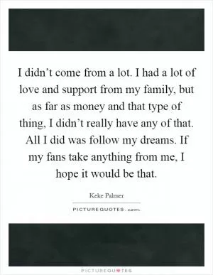 I didn’t come from a lot. I had a lot of love and support from my family, but as far as money and that type of thing, I didn’t really have any of that. All I did was follow my dreams. If my fans take anything from me, I hope it would be that Picture Quote #1