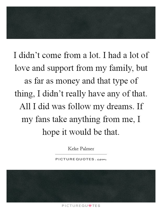 I didn't come from a lot. I had a lot of love and support from my family, but as far as money and that type of thing, I didn't really have any of that. All I did was follow my dreams. If my fans take anything from me, I hope it would be that. Picture Quote #1