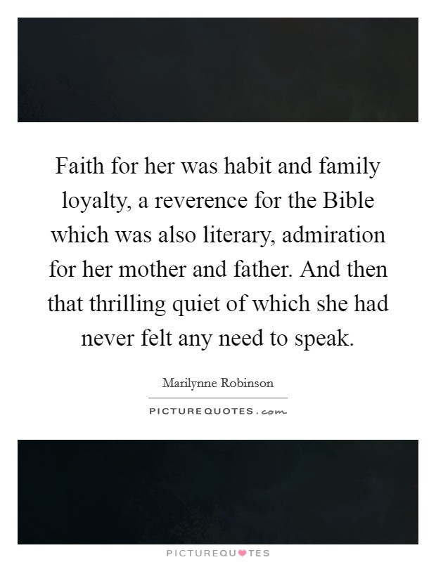 Faith for her was habit and family loyalty, a reverence for the Bible which was also literary, admiration for her mother and father. And then that thrilling quiet of which she had never felt any need to speak. Picture Quote #1