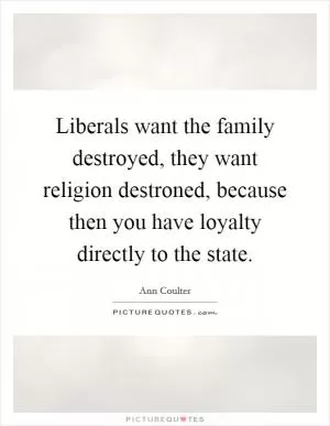 Liberals want the family destroyed, they want religion destroned, because then you have loyalty directly to the state Picture Quote #1