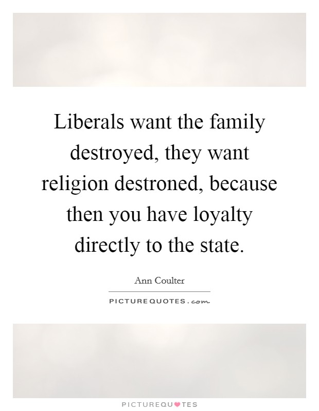 Liberals want the family destroyed, they want religion destroned, because then you have loyalty directly to the state. Picture Quote #1