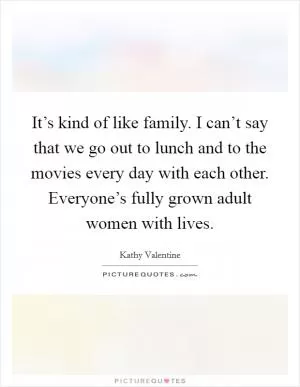 It’s kind of like family. I can’t say that we go out to lunch and to the movies every day with each other. Everyone’s fully grown adult women with lives Picture Quote #1