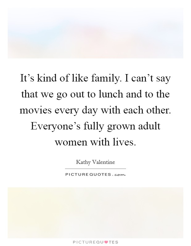 It's kind of like family. I can't say that we go out to lunch and to the movies every day with each other. Everyone's fully grown adult women with lives. Picture Quote #1
