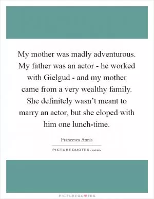 My mother was madly adventurous. My father was an actor - he worked with Gielgud - and my mother came from a very wealthy family. She definitely wasn’t meant to marry an actor, but she eloped with him one lunch-time Picture Quote #1