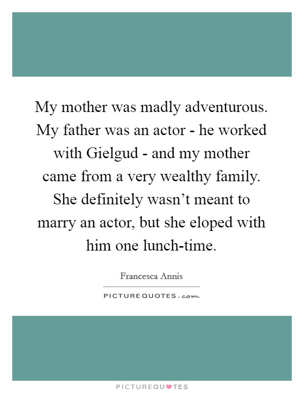 My mother was madly adventurous. My father was an actor - he worked with Gielgud - and my mother came from a very wealthy family. She definitely wasn't meant to marry an actor, but she eloped with him one lunch-time. Picture Quote #1