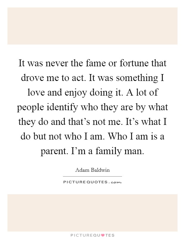 It was never the fame or fortune that drove me to act. It was something I love and enjoy doing it. A lot of people identify who they are by what they do and that's not me. It's what I do but not who I am. Who I am is a parent. I'm a family man. Picture Quote #1