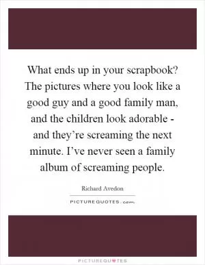 What ends up in your scrapbook? The pictures where you look like a good guy and a good family man, and the children look adorable - and they’re screaming the next minute. I’ve never seen a family album of screaming people Picture Quote #1