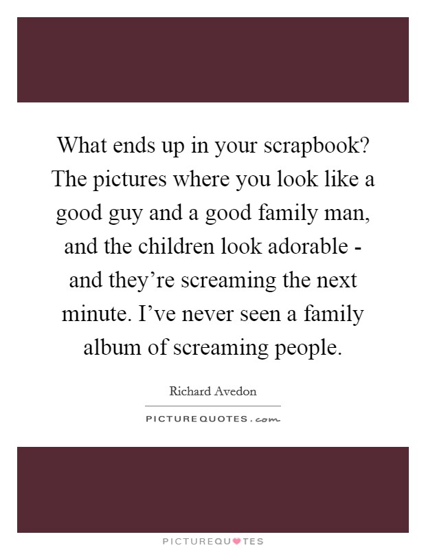 What ends up in your scrapbook? The pictures where you look like a good guy and a good family man, and the children look adorable - and they're screaming the next minute. I've never seen a family album of screaming people. Picture Quote #1