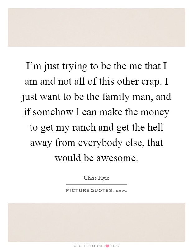 I'm just trying to be the me that I am and not all of this other crap. I just want to be the family man, and if somehow I can make the money to get my ranch and get the hell away from everybody else, that would be awesome. Picture Quote #1