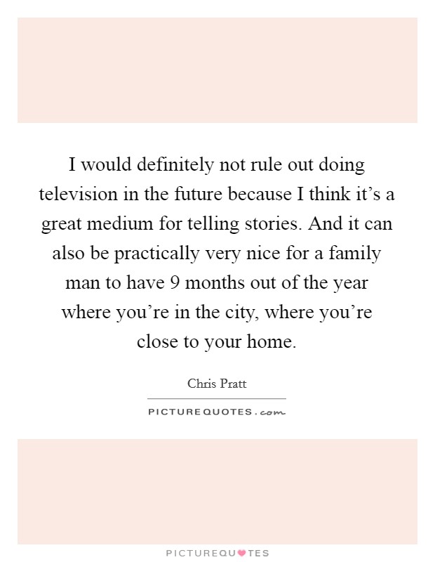 I would definitely not rule out doing television in the future because I think it's a great medium for telling stories. And it can also be practically very nice for a family man to have 9 months out of the year where you're in the city, where you're close to your home. Picture Quote #1