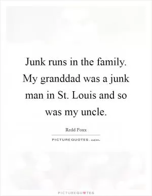 Junk runs in the family. My granddad was a junk man in St. Louis and so was my uncle Picture Quote #1