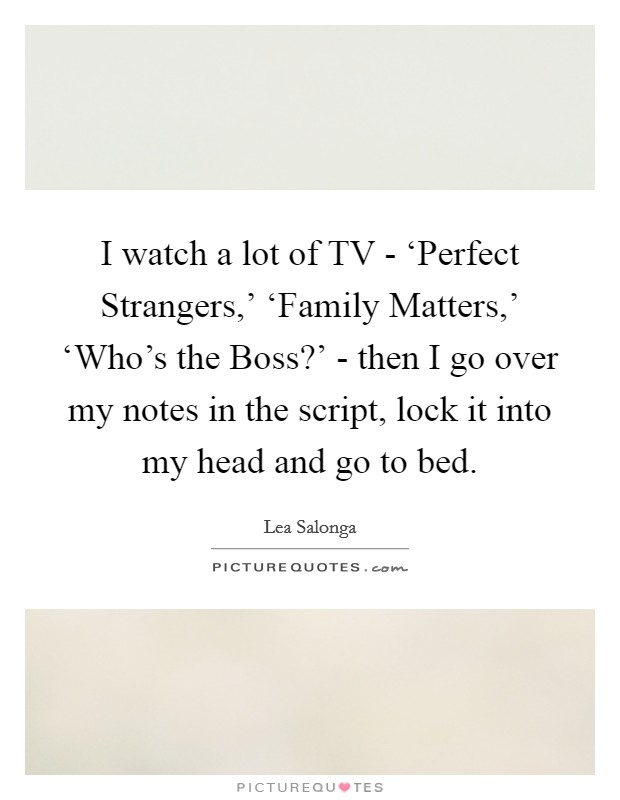 I watch a lot of TV - ‘Perfect Strangers,' ‘Family Matters,' ‘Who's the Boss?' - then I go over my notes in the script, lock it into my head and go to bed. Picture Quote #1