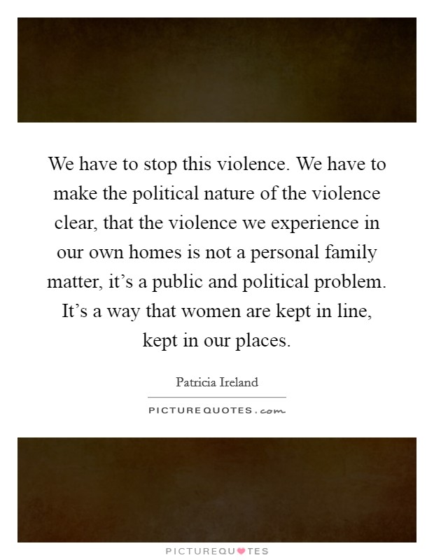 We have to stop this violence. We have to make the political nature of the violence clear, that the violence we experience in our own homes is not a personal family matter, it's a public and political problem. It's a way that women are kept in line, kept in our places. Picture Quote #1