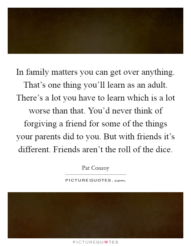 In family matters you can get over anything. That's one thing you'll learn as an adult. There's a lot you have to learn which is a lot worse than that. You'd never think of forgiving a friend for some of the things your parents did to you. But with friends it's different. Friends aren't the roll of the dice. Picture Quote #1