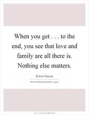 When you get . . . to the end, you see that love and family are all there is. Nothing else matters Picture Quote #1