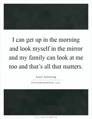I can get up in the morning and look myself in the mirror and my family can look at me too and that’s all that matters Picture Quote #1