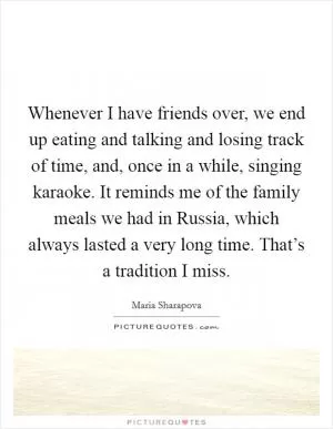Whenever I have friends over, we end up eating and talking and losing track of time, and, once in a while, singing karaoke. It reminds me of the family meals we had in Russia, which always lasted a very long time. That’s a tradition I miss Picture Quote #1