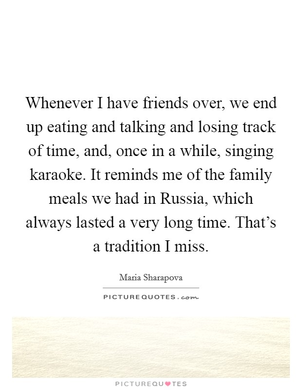 Whenever I have friends over, we end up eating and talking and losing track of time, and, once in a while, singing karaoke. It reminds me of the family meals we had in Russia, which always lasted a very long time. That's a tradition I miss. Picture Quote #1
