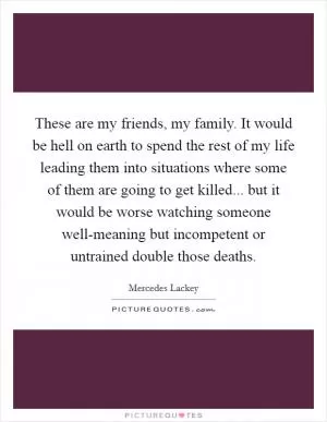 These are my friends, my family. It would be hell on earth to spend the rest of my life leading them into situations where some of them are going to get killed... but it would be worse watching someone well-meaning but incompetent or untrained double those deaths Picture Quote #1