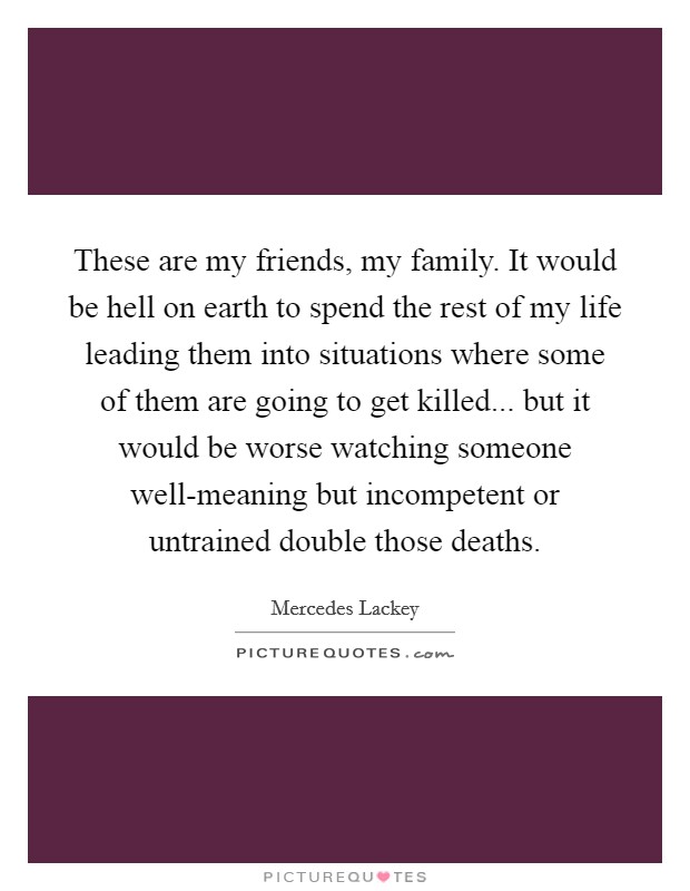 These are my friends, my family. It would be hell on earth to spend the rest of my life leading them into situations where some of them are going to get killed... but it would be worse watching someone well-meaning but incompetent or untrained double those deaths. Picture Quote #1