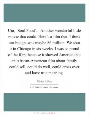 Um, ‘Soul Food’... Another wonderful little movie that could. Here’s a film that, I think our budget was maybe $6 million. We shot it in Chicago in six weeks. I was so proud of the film, because it showed America that an African-American film about family could sell, could do well, could cross over and have true meaning Picture Quote #1