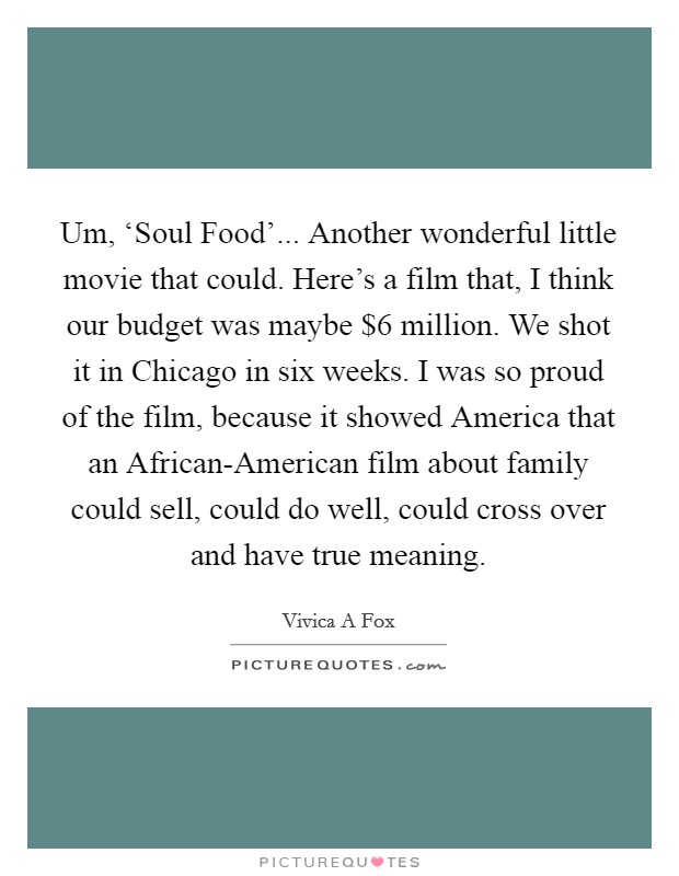 Um, ‘Soul Food'... Another wonderful little movie that could. Here's a film that, I think our budget was maybe $6 million. We shot it in Chicago in six weeks. I was so proud of the film, because it showed America that an African-American film about family could sell, could do well, could cross over and have true meaning. Picture Quote #1