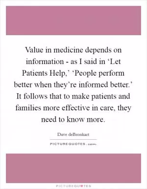 Value in medicine depends on information - as I said in ‘Let Patients Help,’ ‘People perform better when they’re informed better.’ It follows that to make patients and families more effective in care, they need to know more Picture Quote #1