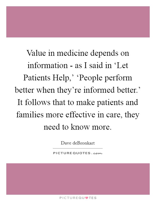 Value in medicine depends on information - as I said in ‘Let Patients Help,' ‘People perform better when they're informed better.' It follows that to make patients and families more effective in care, they need to know more. Picture Quote #1