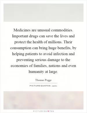 Medicines are unusual commodities. Important drugs can save the lives and protect the health of millions. Their consumption can bring huge benefits, by helping patients to avoid infection and preventing serious damage to the economies of families, nations and even humanity at large Picture Quote #1