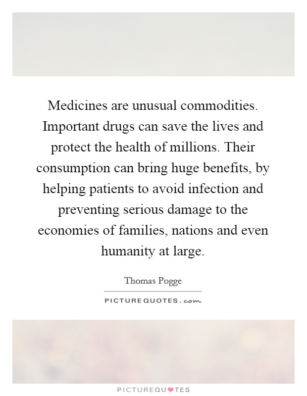 Medicines are unusual commodities. Important drugs can save the lives and protect the health of millions. Their consumption can bring huge benefits, by helping patients to avoid infection and preventing serious damage to the economies of families, nations and even humanity at large. Picture Quote #1