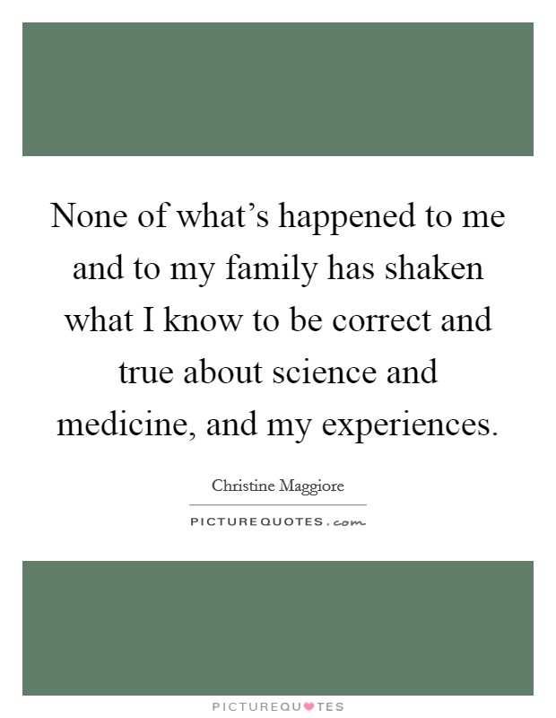 None of what's happened to me and to my family has shaken what I know to be correct and true about science and medicine, and my experiences. Picture Quote #1