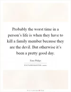 Probably the worst time in a person’s life is when they have to kill a family member because they are the devil. But otherwise it’s been a pretty good day Picture Quote #1