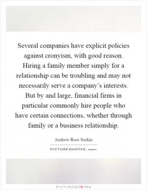 Several companies have explicit policies against cronyism, with good reason. Hiring a family member simply for a relationship can be troubling and may not necessarily serve a company’s interests. But by and large, financial firms in particular commonly hire people who have certain connections, whether through family or a business relationship Picture Quote #1