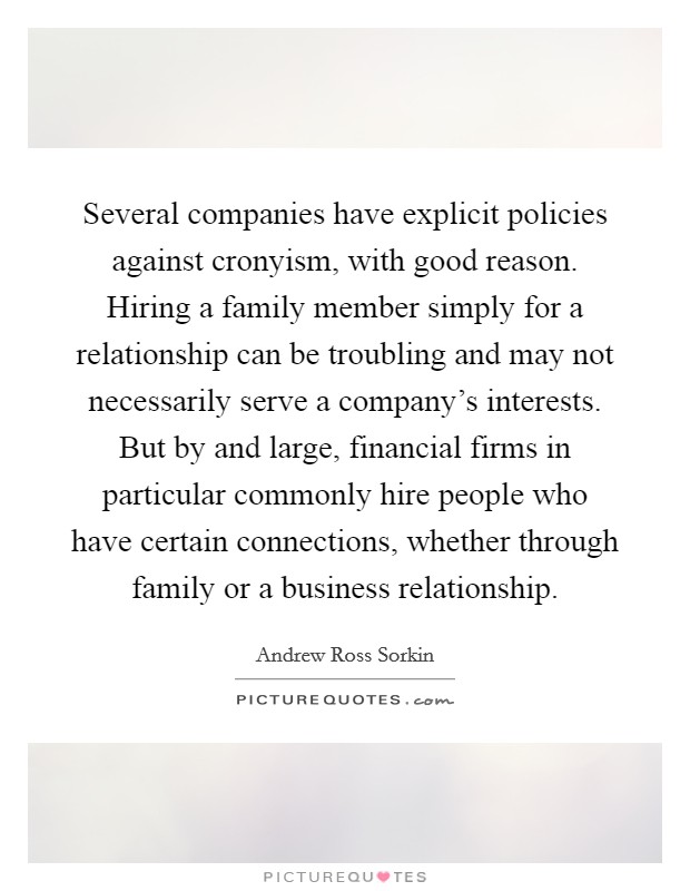 Several companies have explicit policies against cronyism, with good reason. Hiring a family member simply for a relationship can be troubling and may not necessarily serve a company's interests. But by and large, financial firms in particular commonly hire people who have certain connections, whether through family or a business relationship. Picture Quote #1