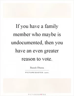 If you have a family member who maybe is undocumented, then you have an even greater reason to vote Picture Quote #1