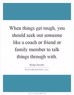 When things get tough, you should seek out someone like a coach or friend or family member to talk things through with Picture Quote #1