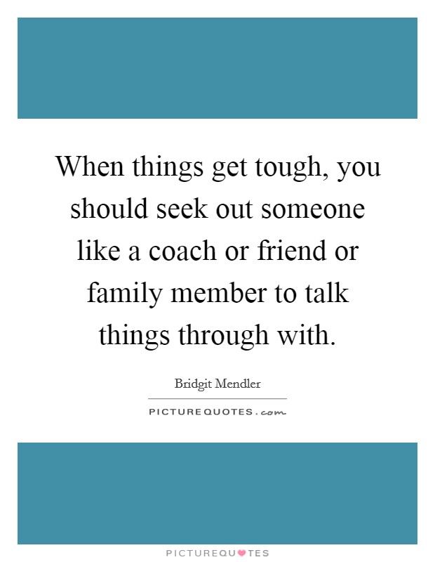 When things get tough, you should seek out someone like a coach or friend or family member to talk things through with. Picture Quote #1
