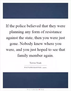 If the police believed that they were planning any form of resistance against the state, then you were just gone. Nobody knew where you were, and you just hoped to see that family member again Picture Quote #1