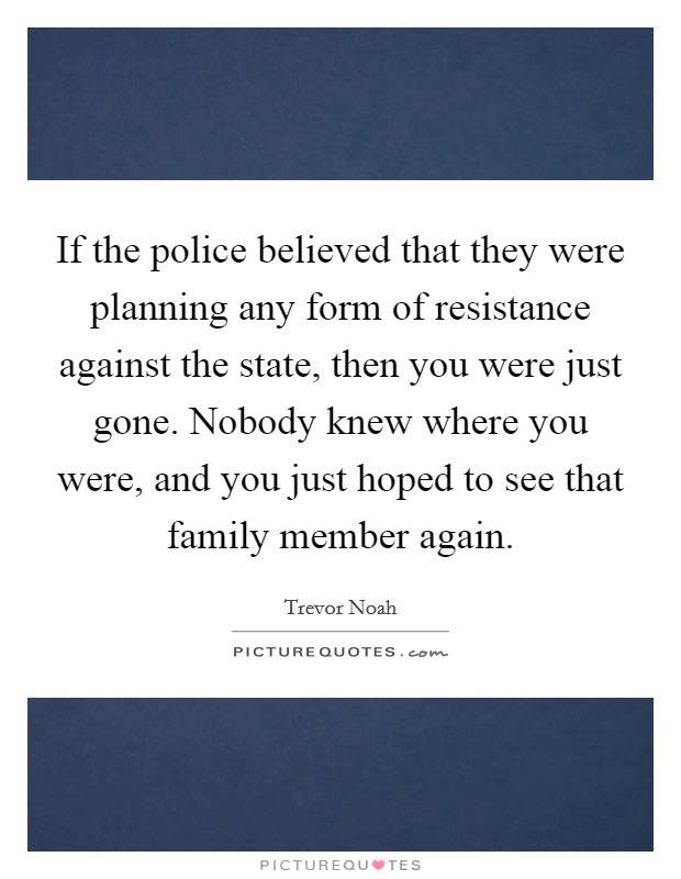 If the police believed that they were planning any form of resistance against the state, then you were just gone. Nobody knew where you were, and you just hoped to see that family member again. Picture Quote #1