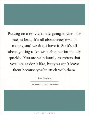 Putting on a movie is like going to war - for me, at least. It’s all about time; time is money, and we don’t have it. So it’s all about getting to know each other intimately quickly. You are with family members that you like or don’t like, but you can’t leave them because you’re stuck with them Picture Quote #1