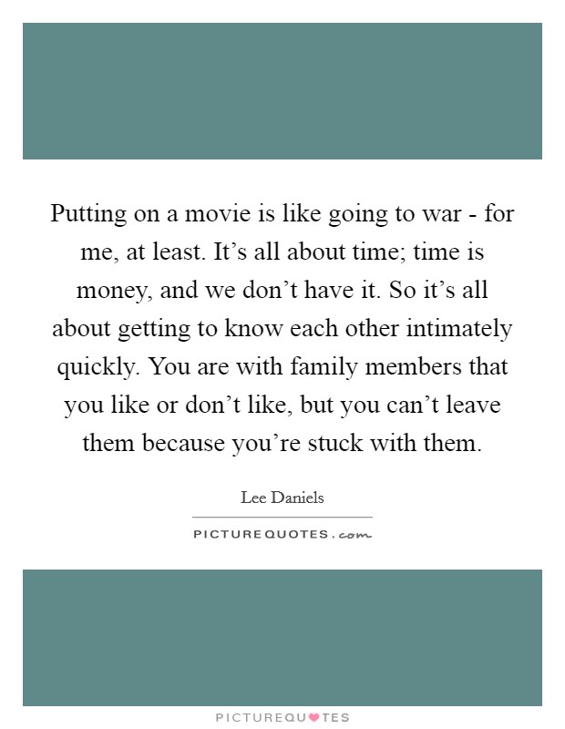 Putting on a movie is like going to war - for me, at least. It's all about time; time is money, and we don't have it. So it's all about getting to know each other intimately quickly. You are with family members that you like or don't like, but you can't leave them because you're stuck with them. Picture Quote #1