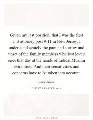Given my last position, that I was the first U.S attorney post 9/11 in New Jersey, I understand acutely the pain and sorrow and upset of the family members who lost loved ones that day at the hands of radical Muslim extremists. And their sensitivities and concerns have to be taken into account Picture Quote #1