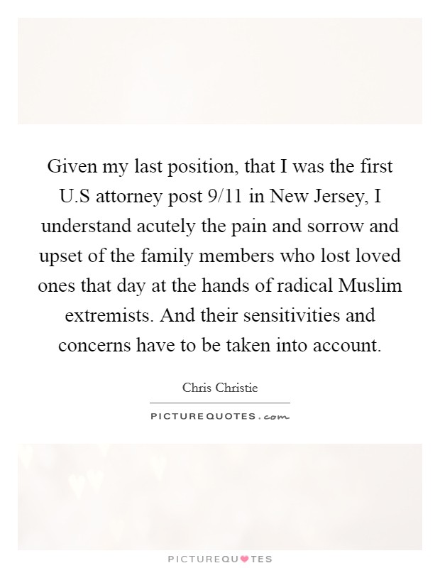 Given my last position, that I was the first U.S attorney post 9/11 in New Jersey, I understand acutely the pain and sorrow and upset of the family members who lost loved ones that day at the hands of radical Muslim extremists. And their sensitivities and concerns have to be taken into account. Picture Quote #1