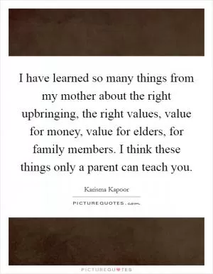 I have learned so many things from my mother about the right upbringing, the right values, value for money, value for elders, for family members. I think these things only a parent can teach you Picture Quote #1