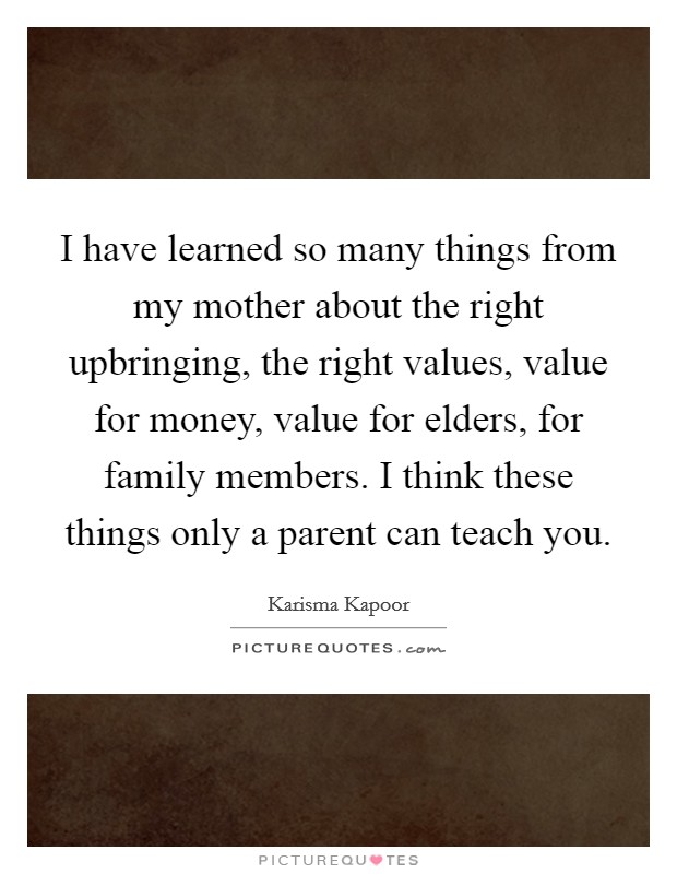 I have learned so many things from my mother about the right upbringing, the right values, value for money, value for elders, for family members. I think these things only a parent can teach you. Picture Quote #1