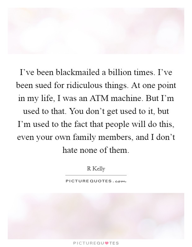 I've been blackmailed a billion times. I've been sued for ridiculous things. At one point in my life, I was an ATM machine. But I'm used to that. You don't get used to it, but I'm used to the fact that people will do this, even your own family members, and I don't hate none of them. Picture Quote #1